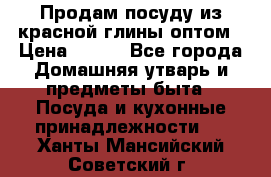 Продам посуду из красной глины оптом › Цена ­ 100 - Все города Домашняя утварь и предметы быта » Посуда и кухонные принадлежности   . Ханты-Мансийский,Советский г.